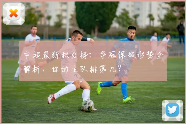 中超最新积分榜：争冠保级形势全解析，你的主队排第几？