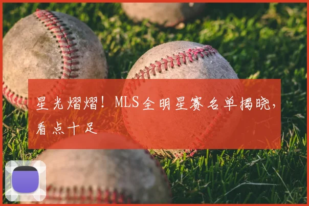 星光熠熠！MLS全明星赛名单揭晓，看点十足