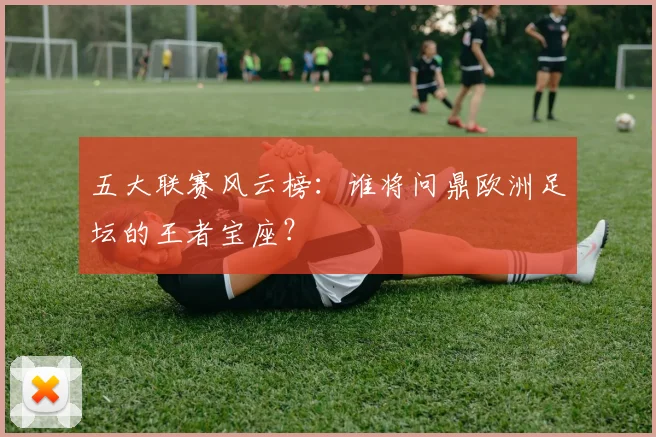 五大联赛风云榜：谁将问鼎欧洲足坛的王者宝座？