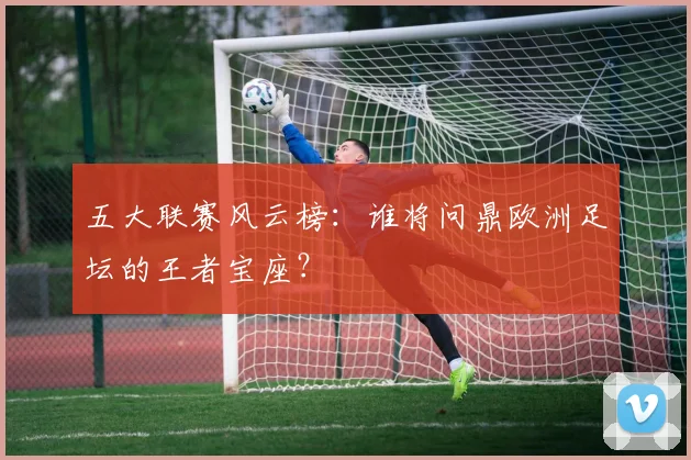 五大联赛风云榜:谁将问鼎欧洲足坛的王者宝座?
