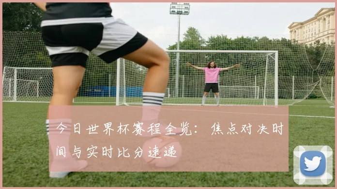 今日世界杯赛程全览：焦点对决时间与实时比分速递