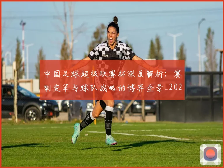 中国足球超级联赛杯深度解析：赛制变革与球队战略的博弈全景_20260610190317