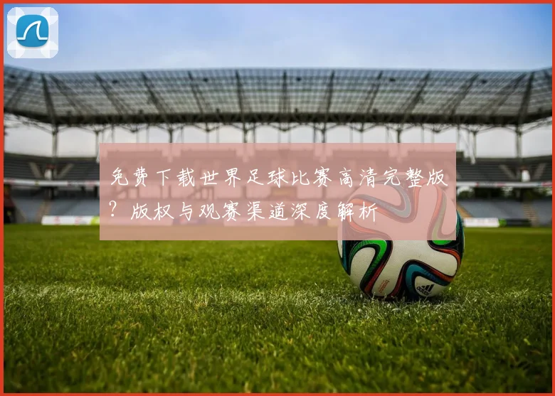 免费下载世界足球比赛高清完整版？版权与观赛渠道深度解析
