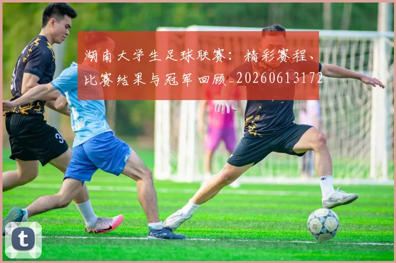 湖南大学生足球联赛：精彩赛程、比赛结果与冠军回顾_20260613172908