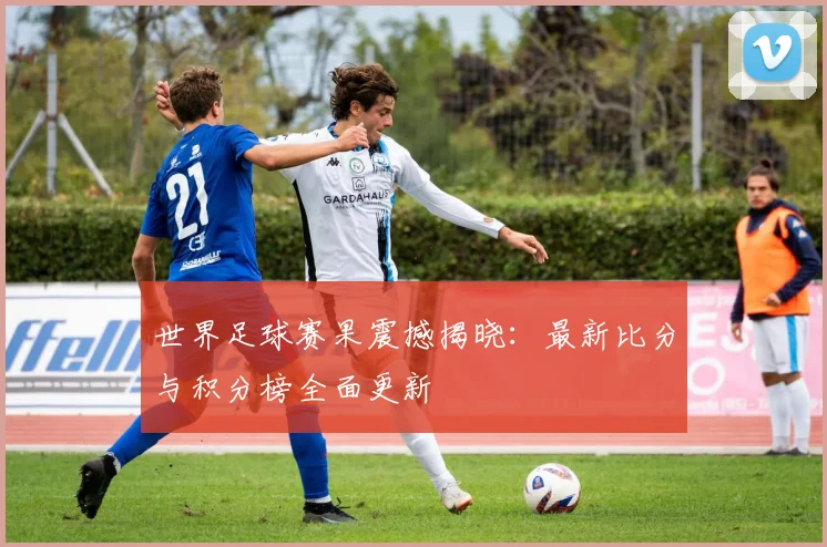 世界足球赛果震撼揭晓:最新比分与积分榜全面更新