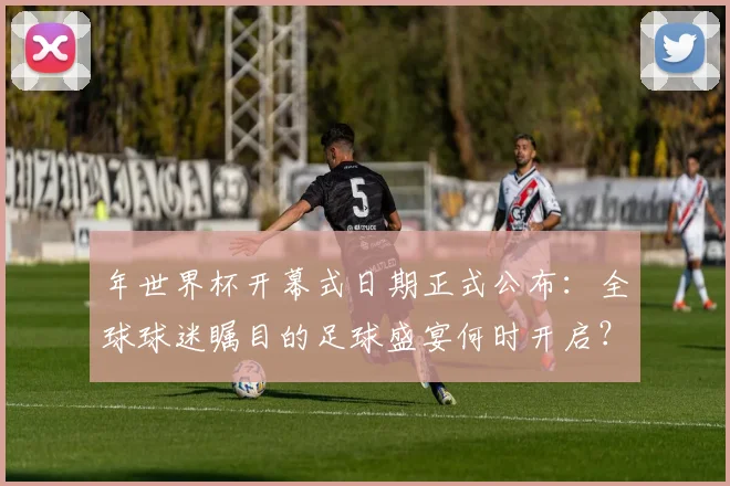 年世界杯开幕式日期正式公布：全球球迷瞩目的足球盛宴何时开启？
