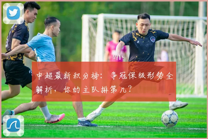 中超最新积分榜:争冠保级形势全解析,你的主队排第几?