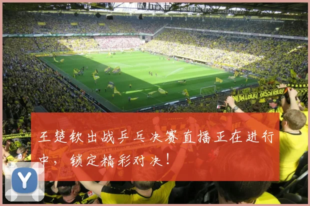 王楚钦出战乒乓决赛直播正在进行中,锁定精彩对决!