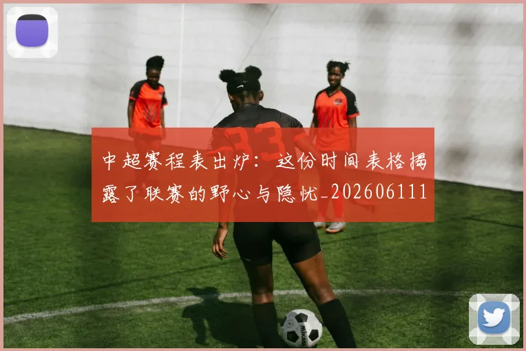 中超赛程表出炉：这份时间表格揭露了联赛的野心与隐忧_20260611140942