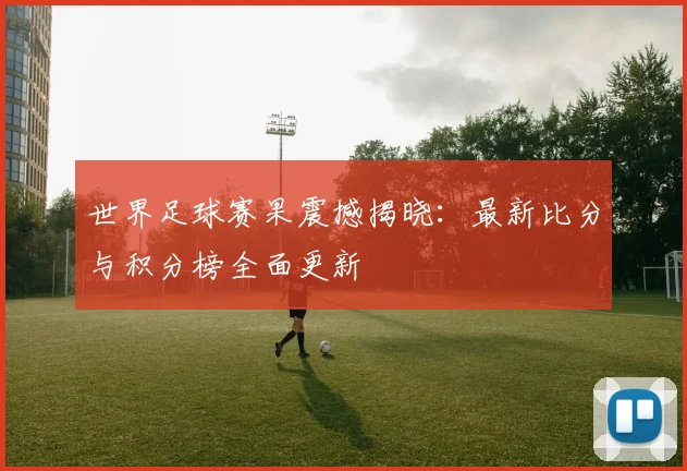 世界足球赛果震撼揭晓：最新比分与积分榜全面更新